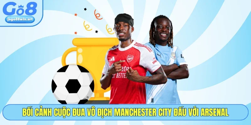 Bối cảnh cuộc đua vô địch Manchester City đấu với Arsenal